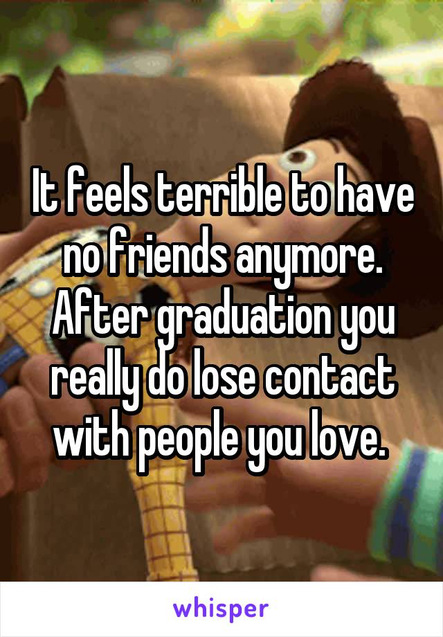 It feels terrible to have no friends anymore. After graduation you really do lose contact with people you love. 