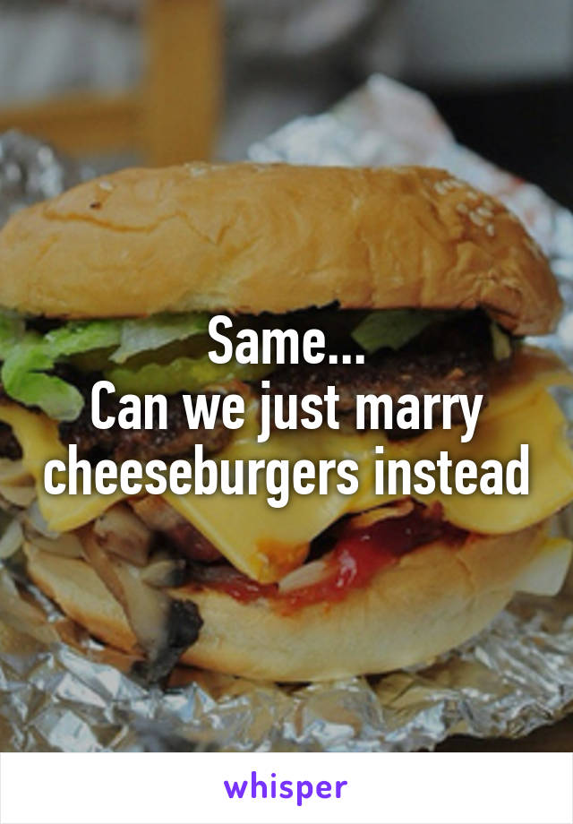 Same...
Can we just marry cheeseburgers instead