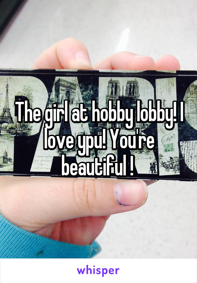 The girl at hobby lobby! I love ypu! You're beautiful ! 