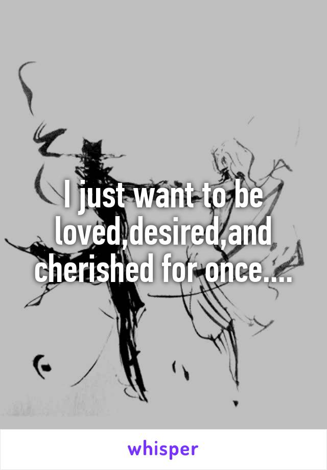 I just want to be loved,desired,and cherished for once....