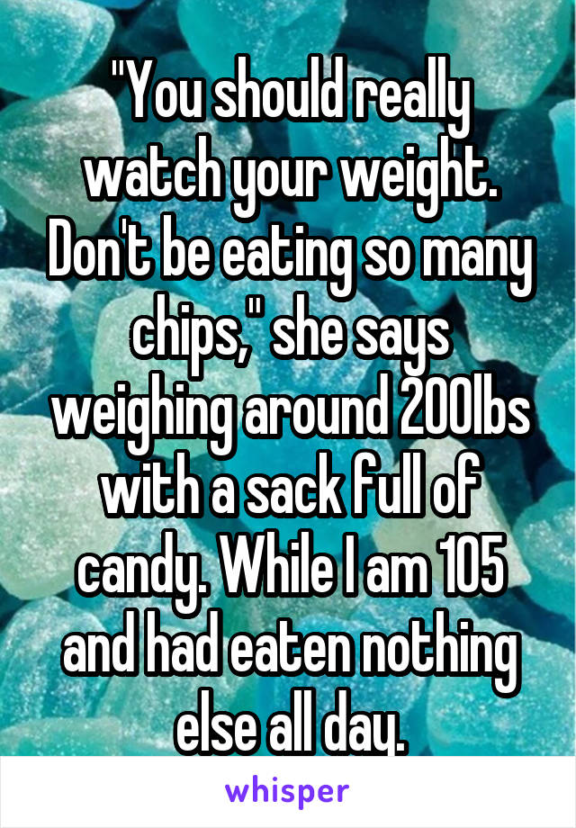 "You should really watch your weight. Don't be eating so many chips," she says weighing around 200lbs with a sack full of candy. While I am 105 and had eaten nothing else all day.
