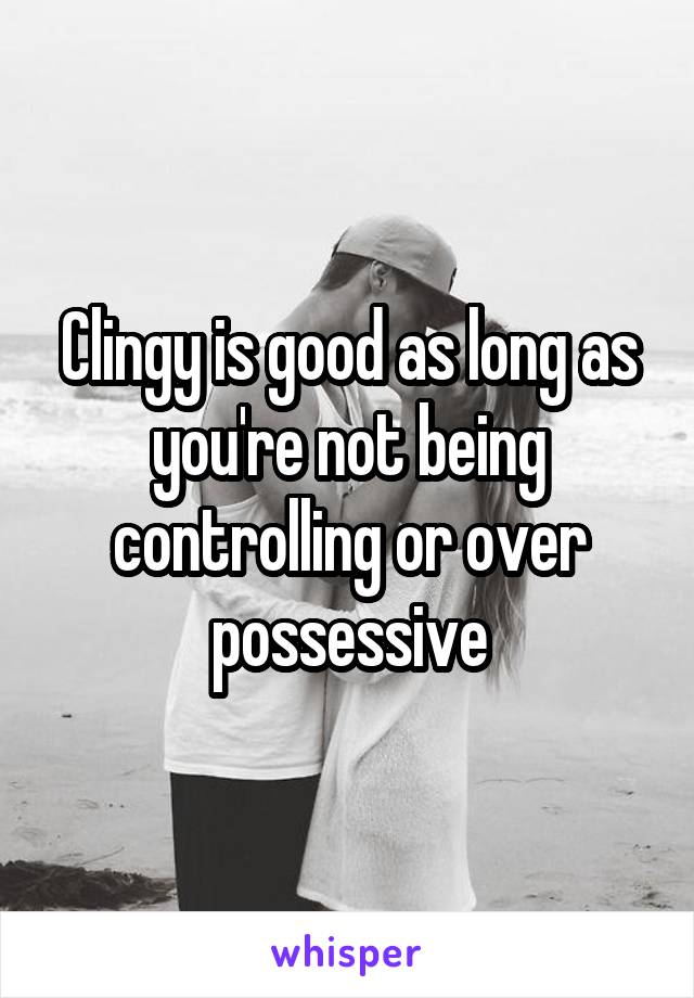 Clingy is good as long as you're not being controlling or over possessive