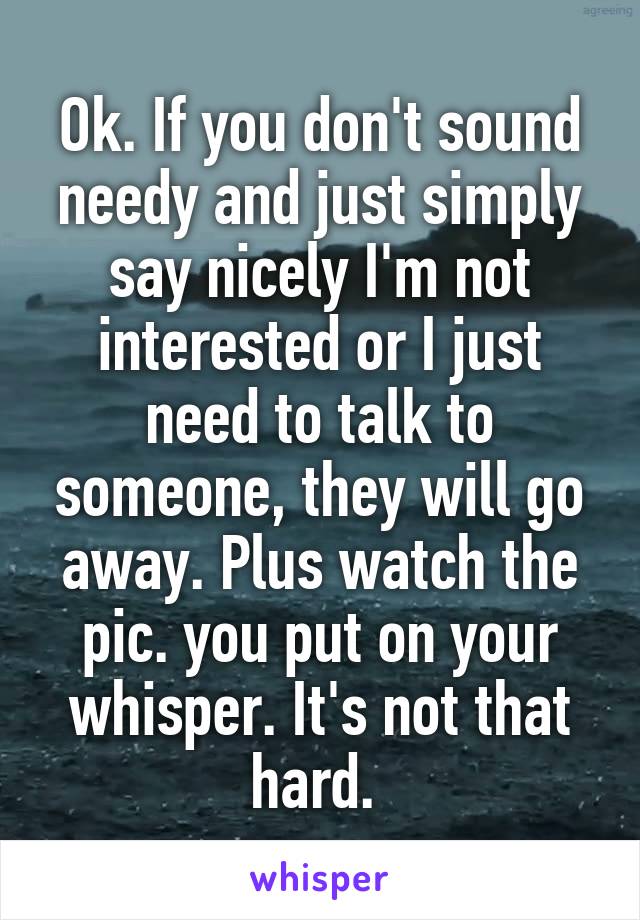 Ok. If you don't sound needy and just simply say nicely I'm not interested or I just need to talk to someone, they will go away. Plus watch the pic. you put on your whisper. It's not that hard. 