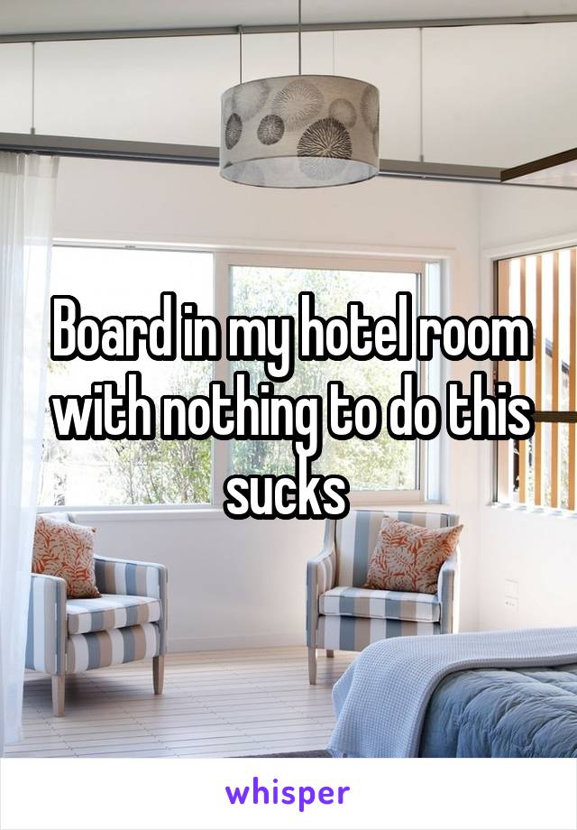 Board in my hotel room with nothing to do this sucks 