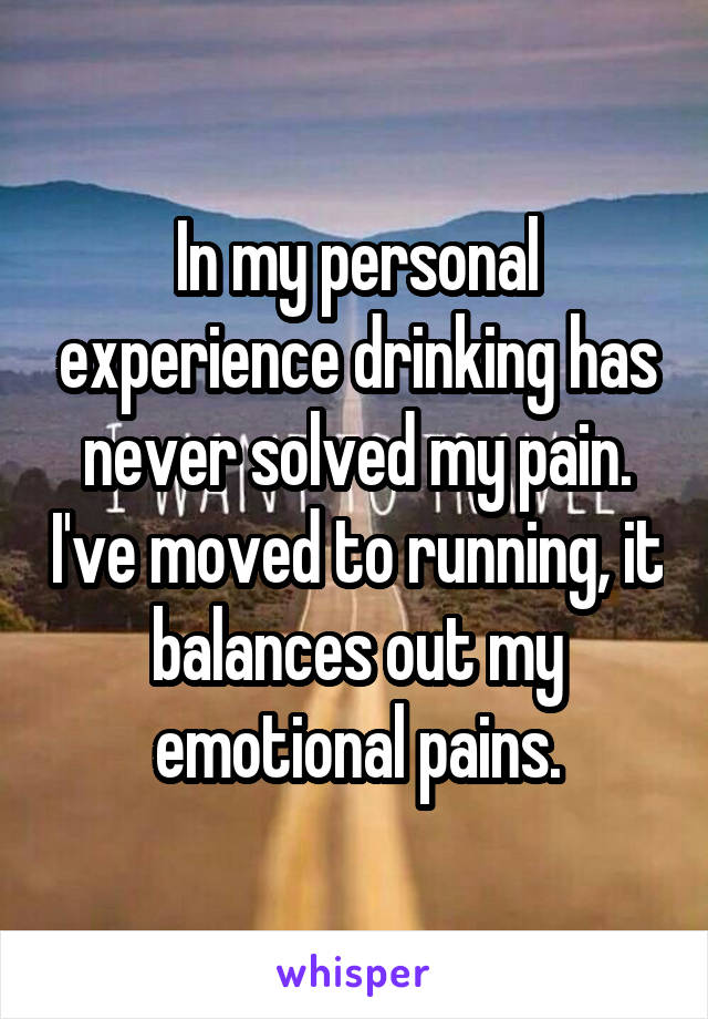 In my personal experience drinking has never solved my pain. I've moved to running, it balances out my emotional pains.