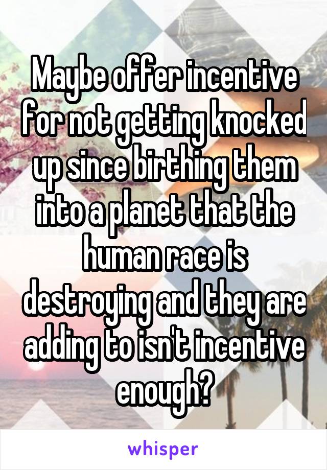 Maybe offer incentive for not getting knocked up since birthing them into a planet that the human race is destroying and they are adding to isn't incentive enough?