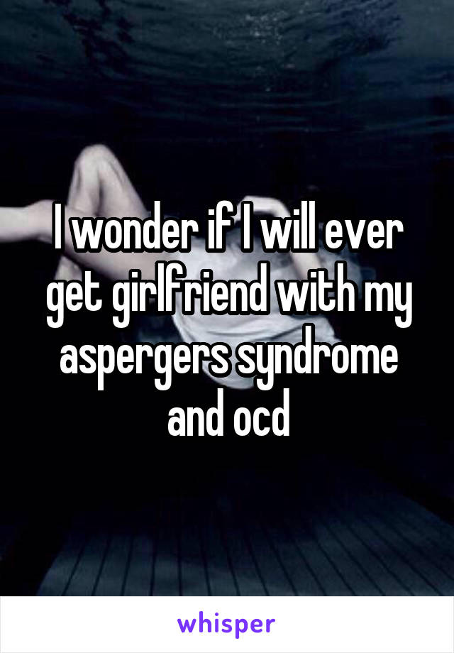 I wonder if I will ever get girlfriend with my aspergers syndrome and ocd