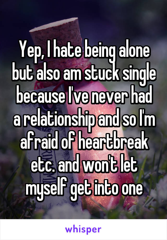 Yep, I hate being alone but also am stuck single because I've never had a relationship and so I'm afraid of heartbreak etc. and won't let myself get into one