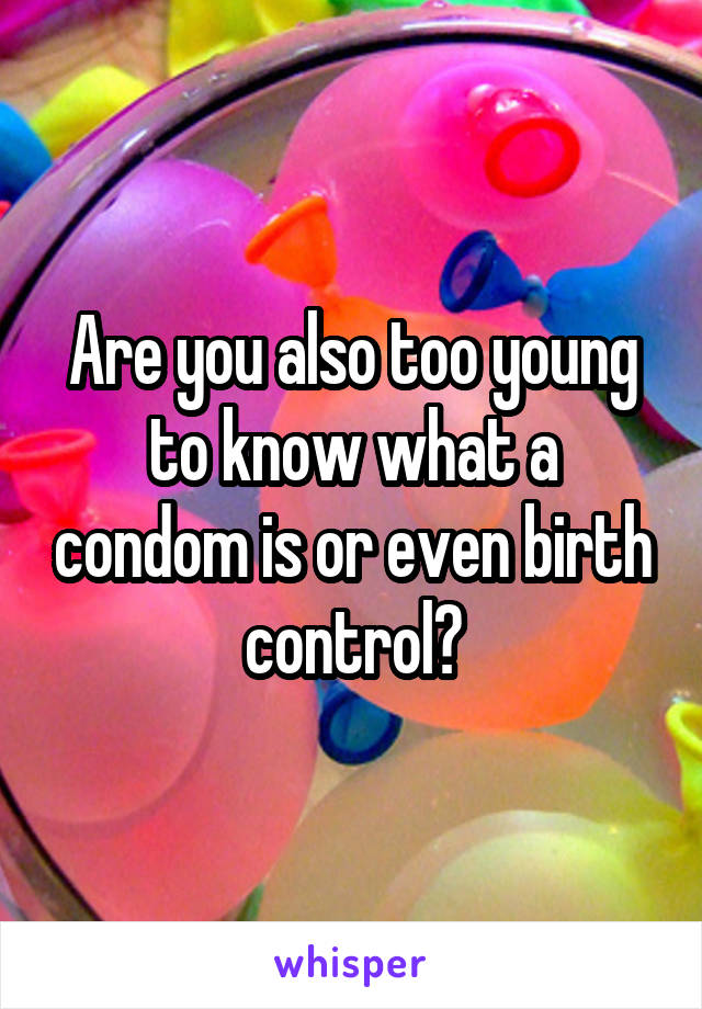 Are you also too young to know what a condom is or even birth control?