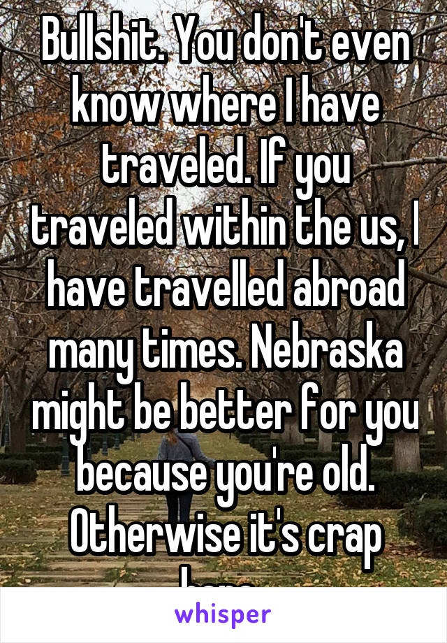 Bullshit. You don't even know where I have traveled. If you traveled within the us, I have travelled abroad many times. Nebraska might be better for you because you're old. Otherwise it's crap here. 