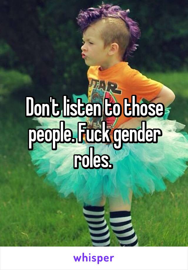 Don't listen to those people. Fuck gender roles. 