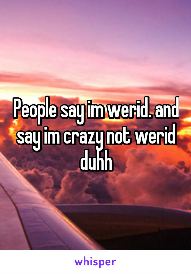 People say im werid. and say im crazy not werid duhh