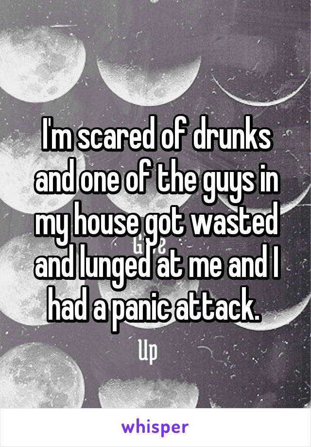 I'm scared of drunks and one of the guys in my house got wasted and lunged at me and I had a panic attack. 