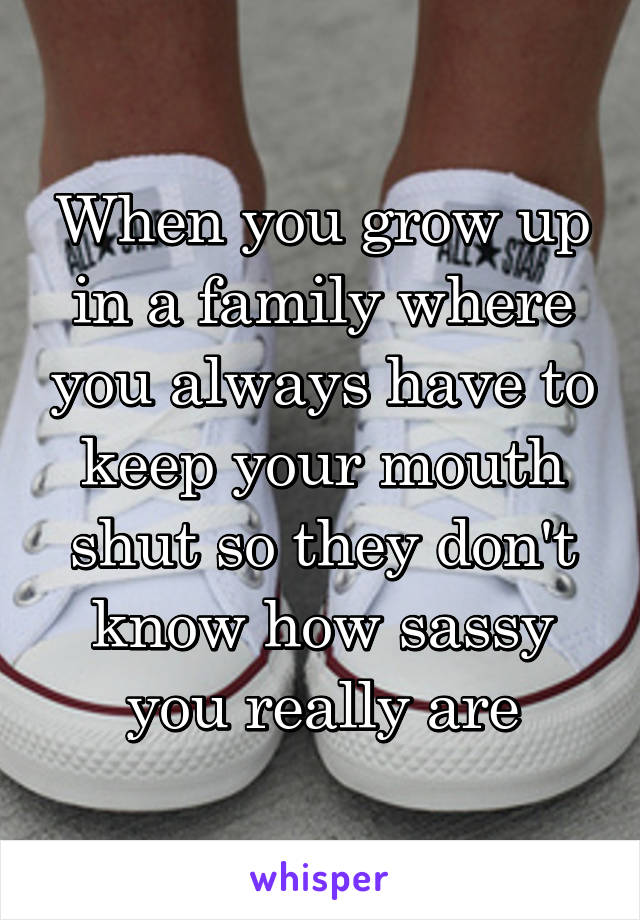When you grow up in a family where you always have to keep your mouth shut so they don't know how sassy you really are