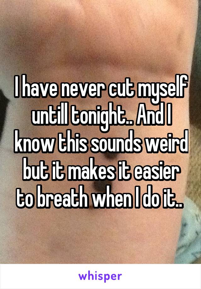 I have never cut myself untill tonight.. And I know this sounds weird but it makes it easier to breath when I do it.. 