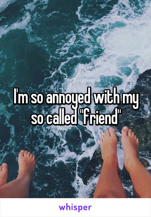 I'm so annoyed with my so called "friend"