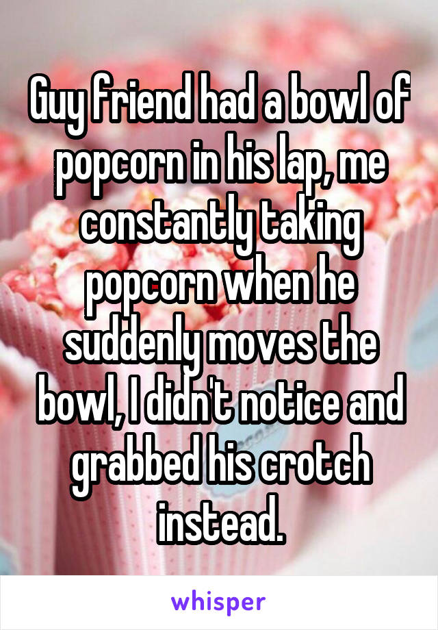 Guy friend had a bowl of popcorn in his lap, me constantly taking popcorn when he suddenly moves the bowl, I didn't notice and grabbed his crotch instead.