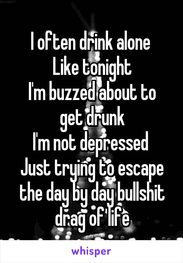I often drink alone 
Like tonight
I'm buzzed about to get drunk
I'm not depressed 
Just trying to escape the day by day bullshit drag of life