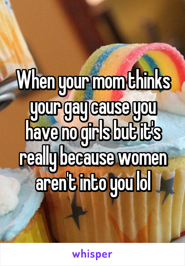 When your mom thinks your gay cause you have no girls but it's really because women aren't into you lol