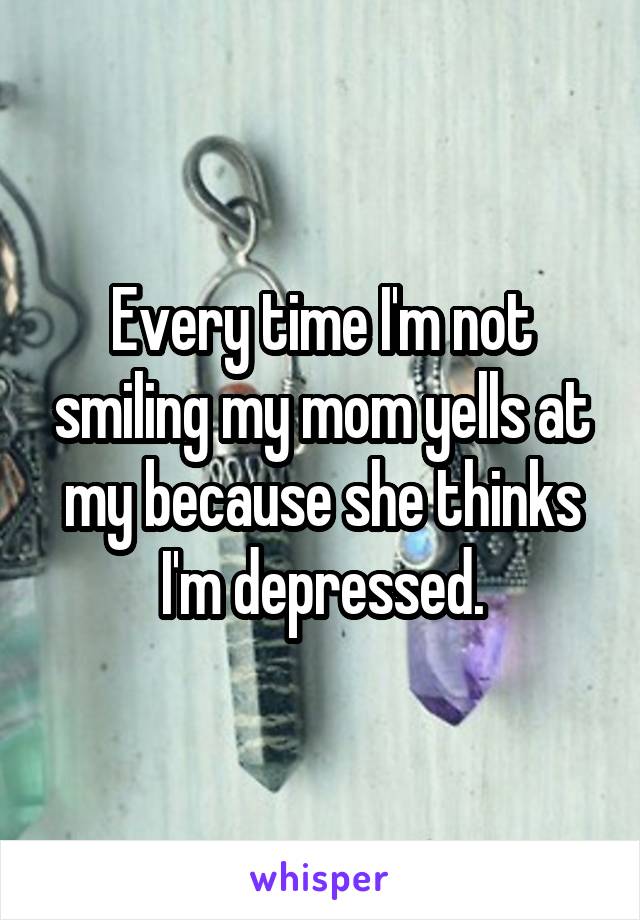 Every time I'm not smiling my mom yells at my because she thinks I'm depressed.