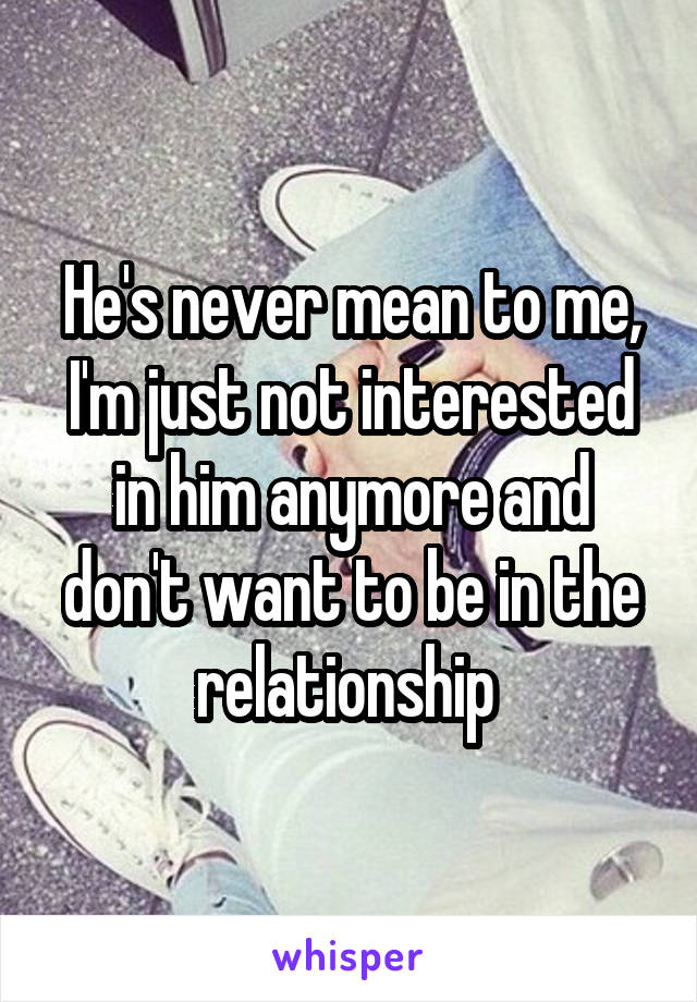 He's never mean to me, I'm just not interested in him anymore and don't want to be in the relationship 