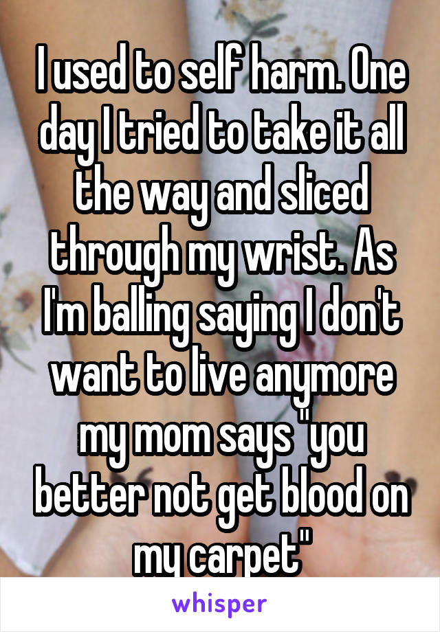 I used to self harm. One day I tried to take it all the way and sliced through my wrist. As I'm balling saying I don't want to live anymore my mom says "you better not get blood on my carpet"