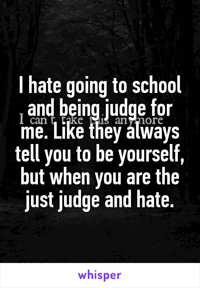 I hate going to school and being judge for me. Like they always tell you to be yourself, but when you are the just judge and hate.