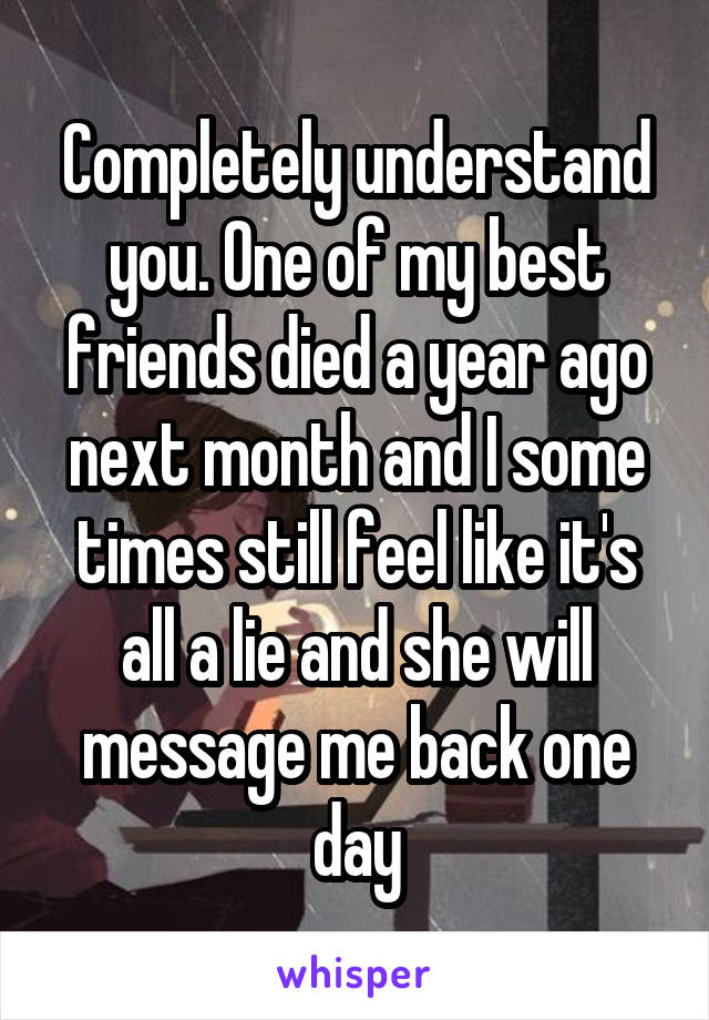 Completely understand you. One of my best friends died a year ago next month and I some times still feel like it's all a lie and she will message me back one day