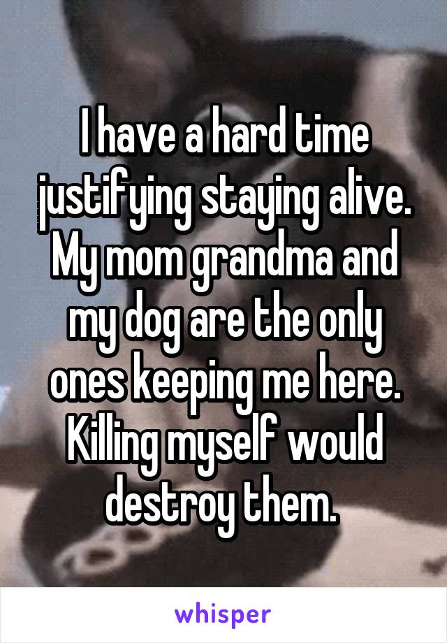 I have a hard time justifying staying alive. My mom grandma and my dog are the only ones keeping me here. Killing myself would destroy them. 