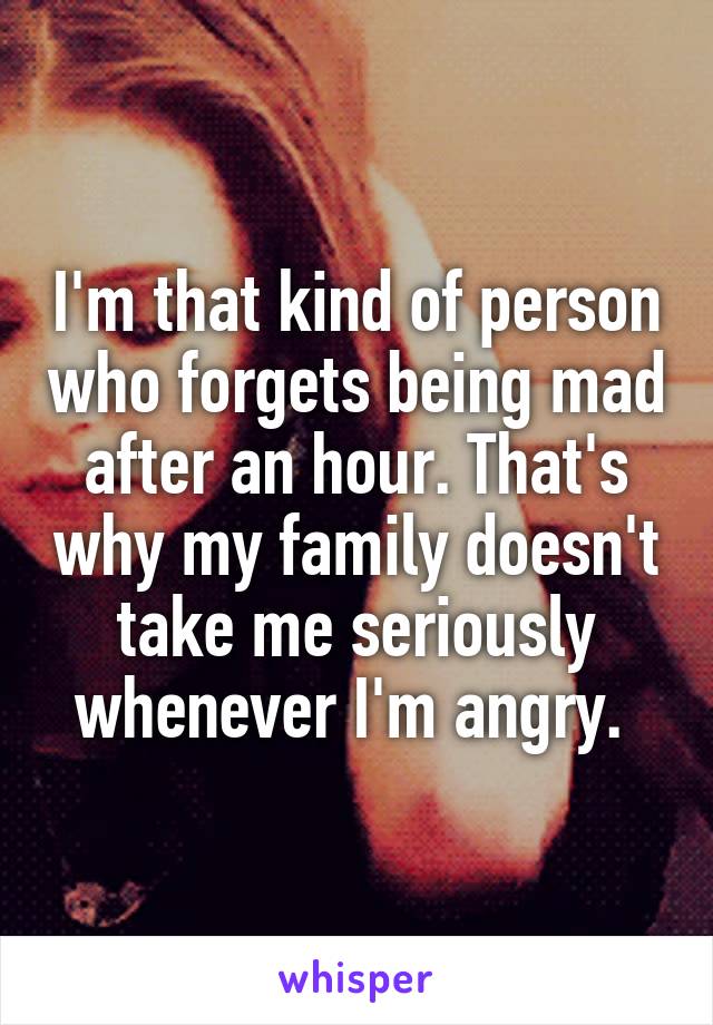 I'm that kind of person who forgets being mad after an hour. That's why my family doesn't take me seriously whenever I'm angry. 