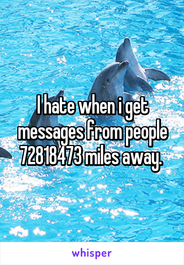 I hate when i get messages from people 72818473 miles away. 