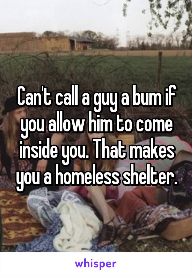 Can't call a guy a bum if you allow him to come inside you. That makes you a homeless shelter.