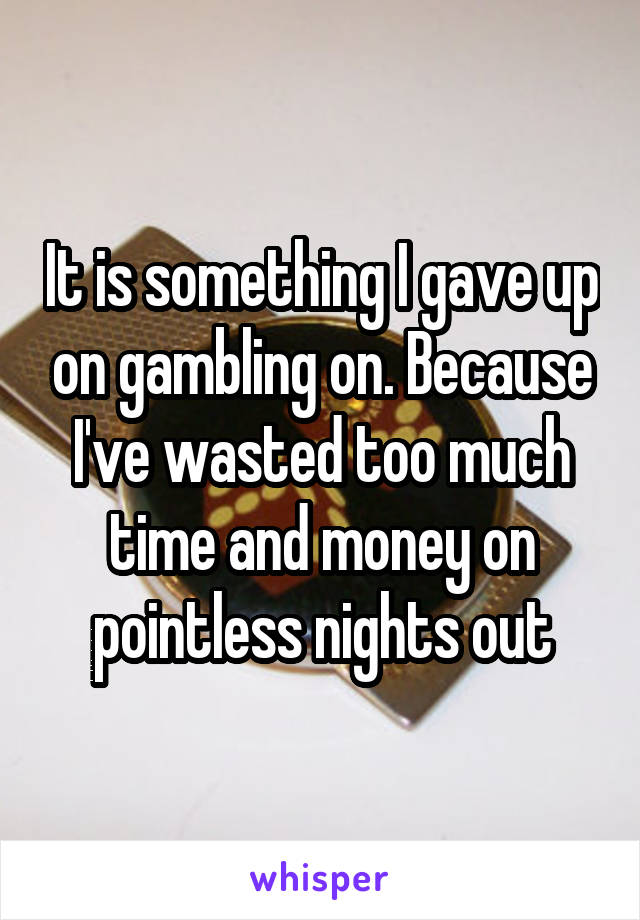 It is something I gave up on gambling on. Because I've wasted too much time and money on pointless nights out