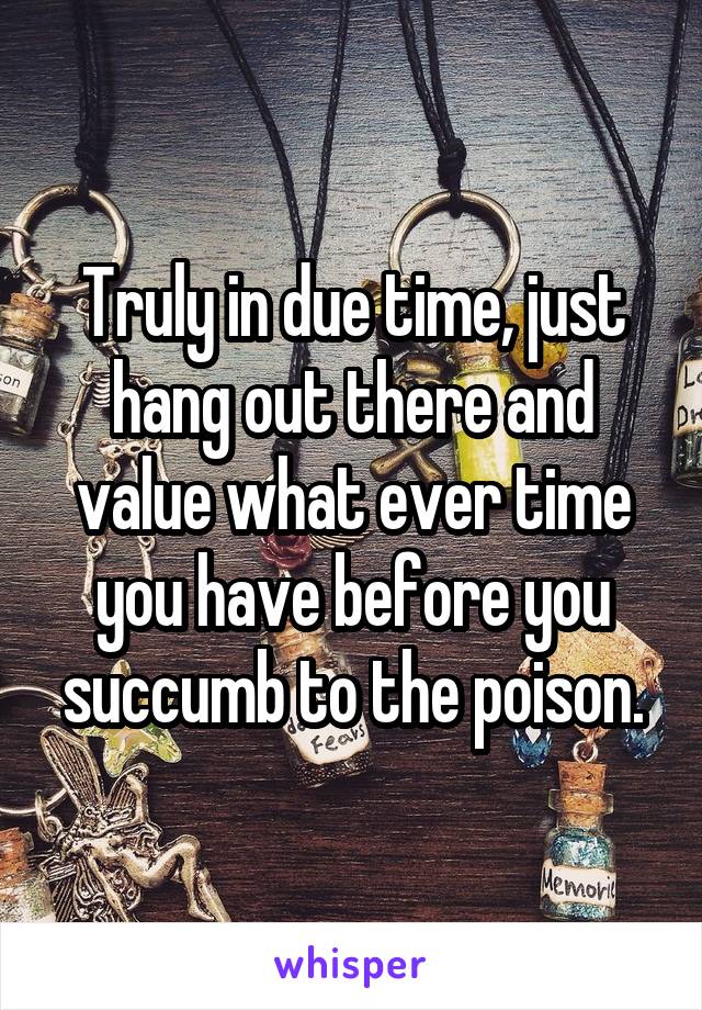Truly in due time, just hang out there and value what ever time you have before you succumb to the poison.
