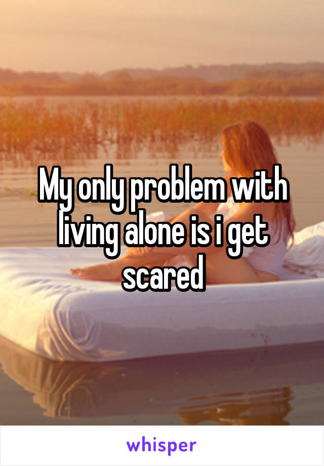 My only problem with living alone is i get scared