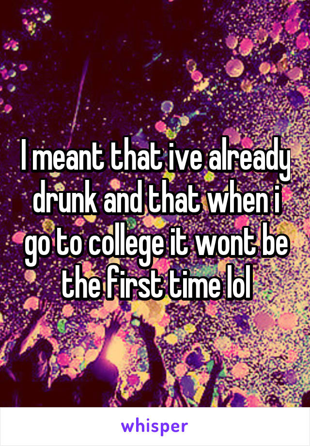 I meant that ive already drunk and that when i go to college it wont be the first time lol