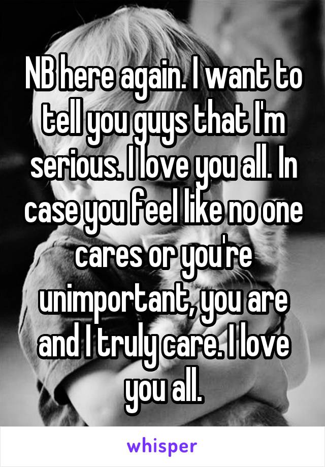 NB here again. I want to tell you guys that I'm serious. I love you all. In case you feel like no one cares or you're unimportant, you are and I truly care. I love you all.