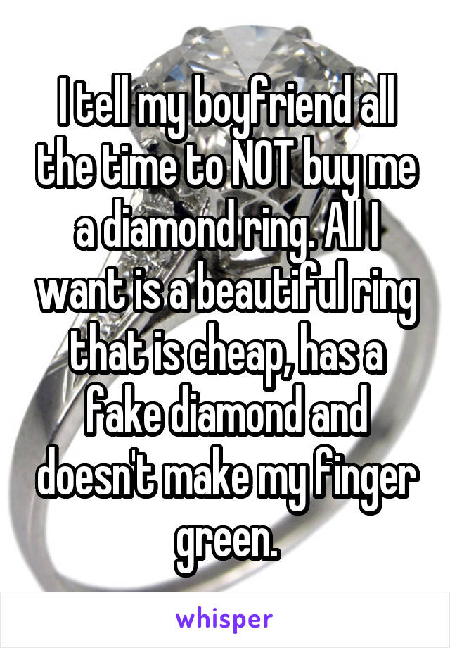 I tell my boyfriend all the time to NOT buy me a diamond ring. All I want is a beautiful ring that is cheap, has a fake diamond and doesn't make my finger green.