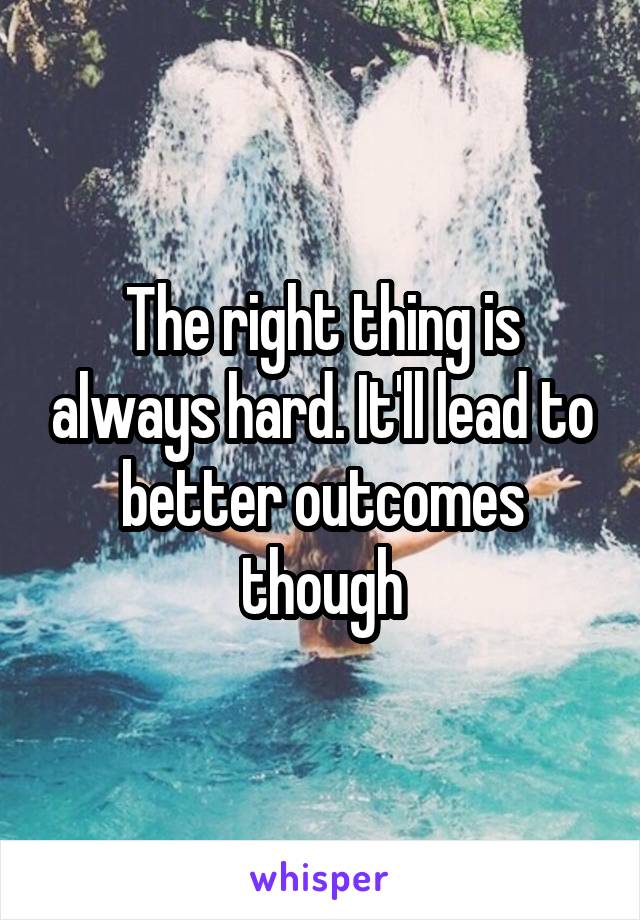 The right thing is always hard. It'll lead to better outcomes though