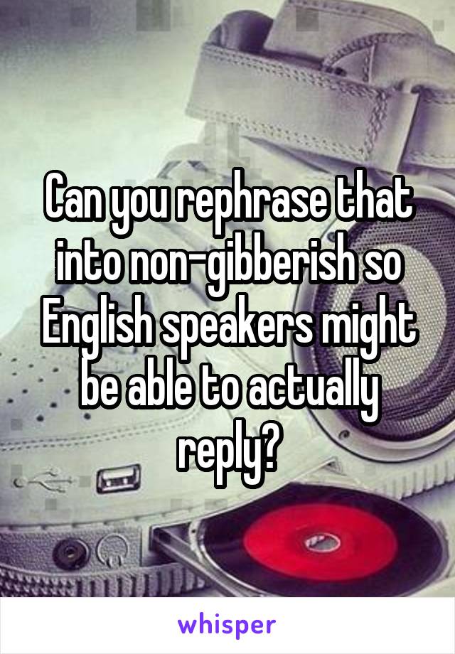 Can you rephrase that into non-gibberish so English speakers might be able to actually reply?
