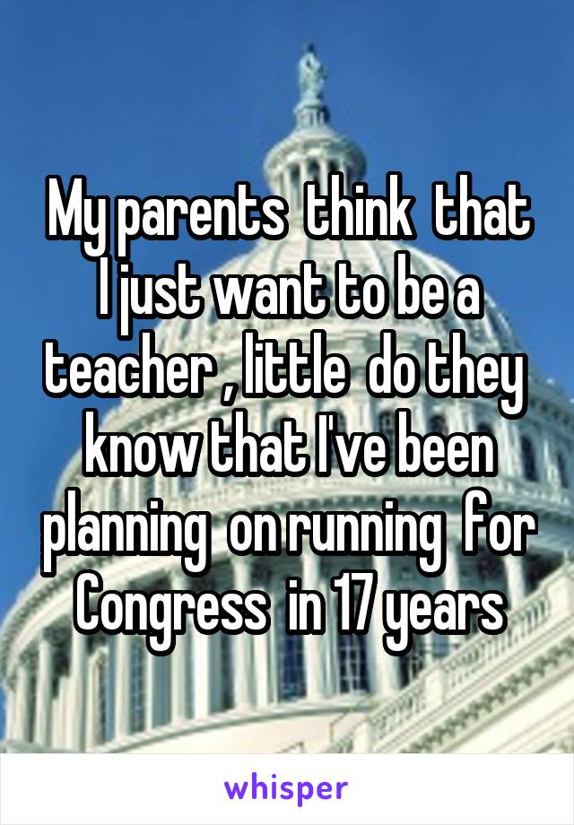 My parents  think  that I just want to be a teacher , little  do they  know that I've been planning  on running  for Congress  in 17 years
