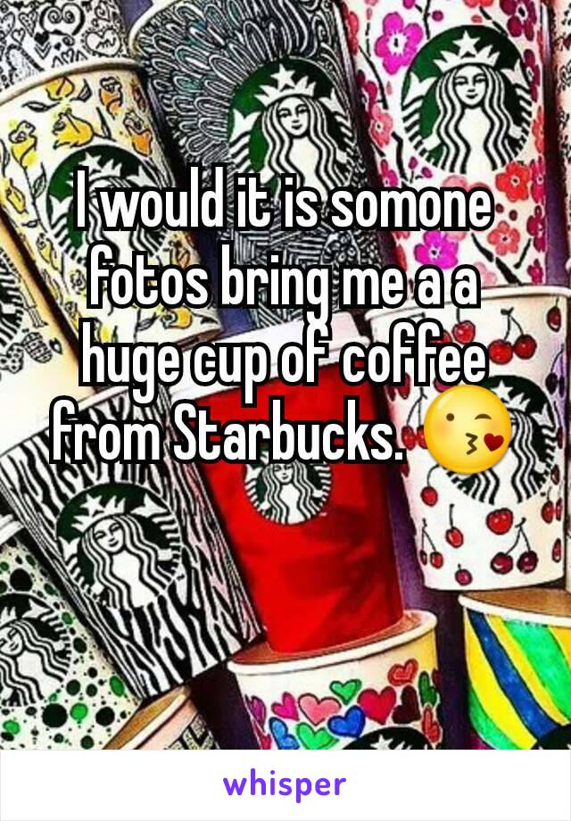 I would it is somone fotos bring me a a huge cup of coffee from Starbucks. 😘