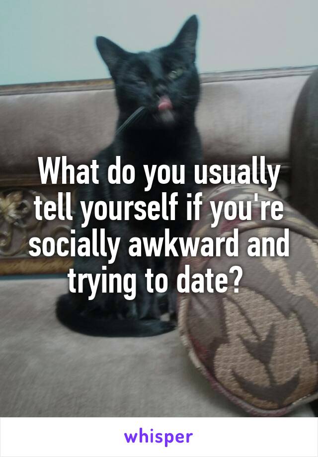 What do you usually tell yourself if you're socially awkward and trying to date? 