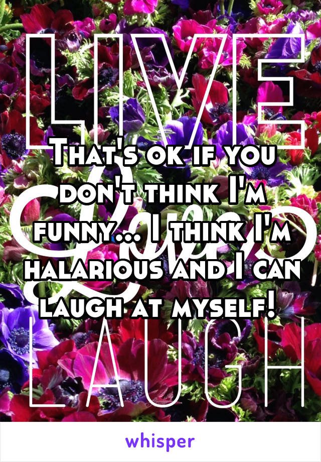 That's ok if you don't think I'm funny... I think I'm halarious and I can laugh at myself! 