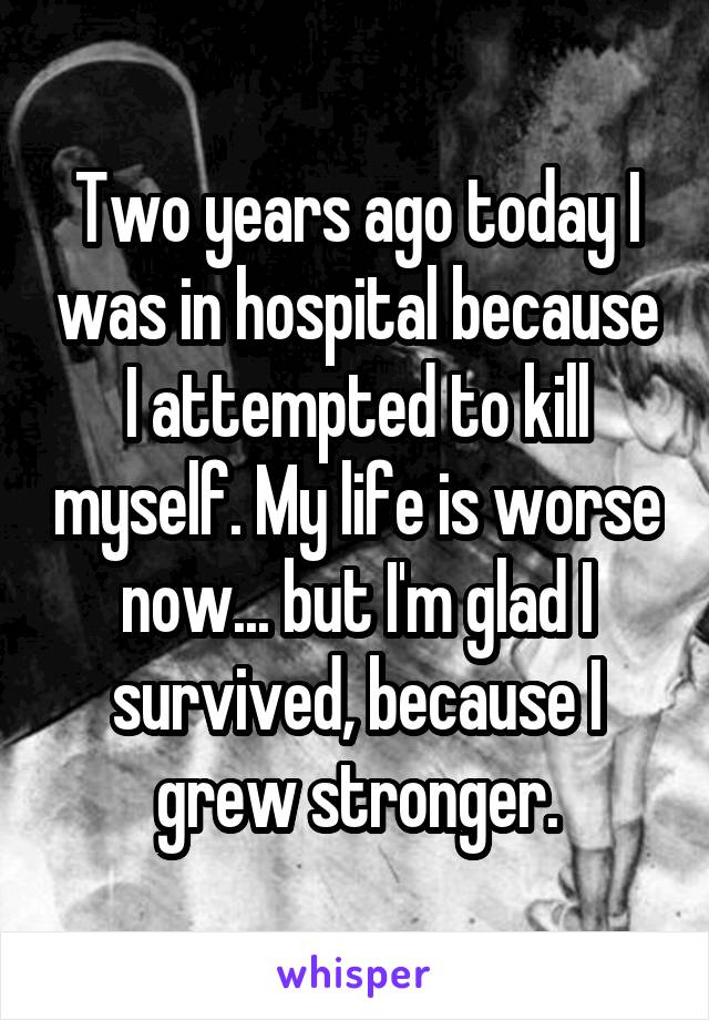 Two years ago today I was in hospital because I attempted to kill myself. My life is worse now... but I'm glad I survived, because I grew stronger.