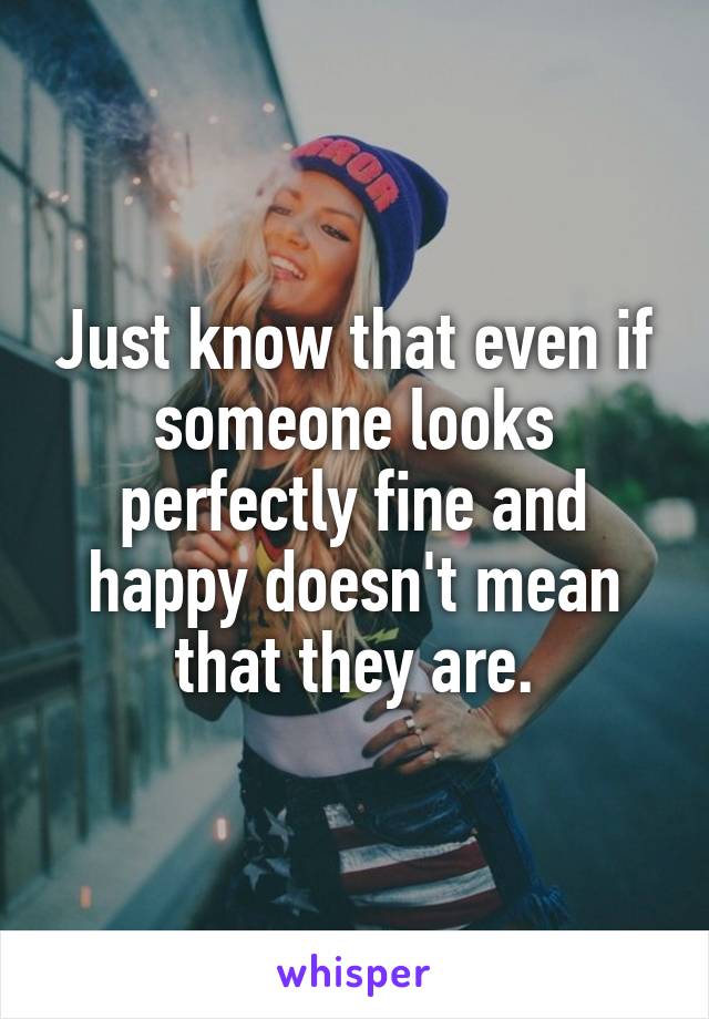 Just know that even if someone looks perfectly fine and happy doesn't mean that they are.