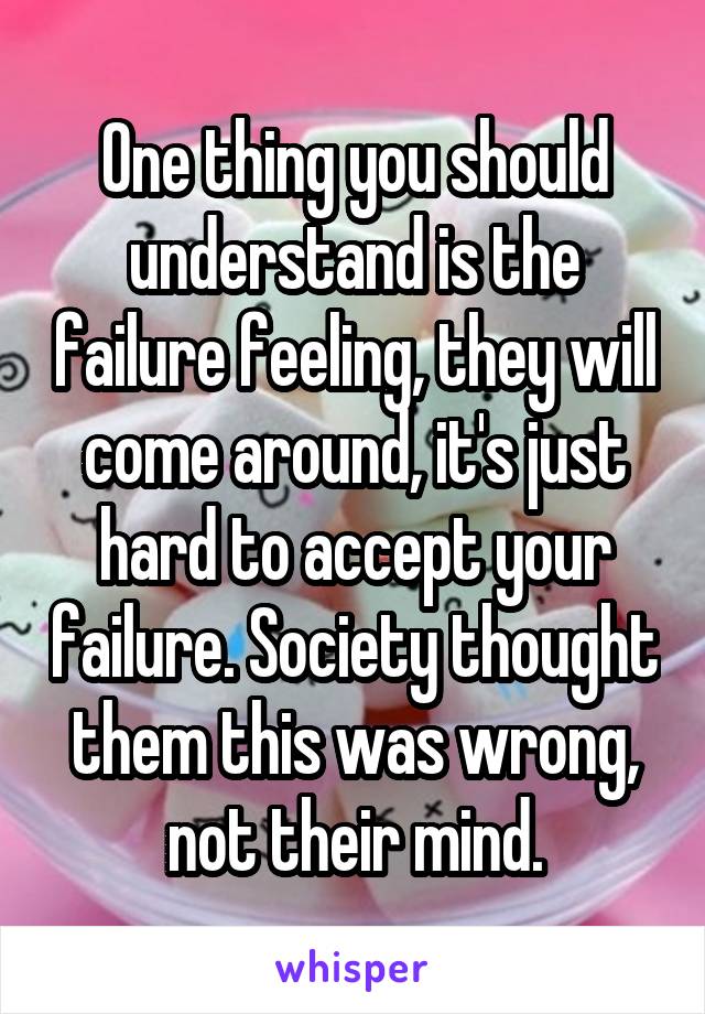 One thing you should understand is the failure feeling, they will come around, it's just hard to accept your failure. Society thought them this was wrong, not their mind.