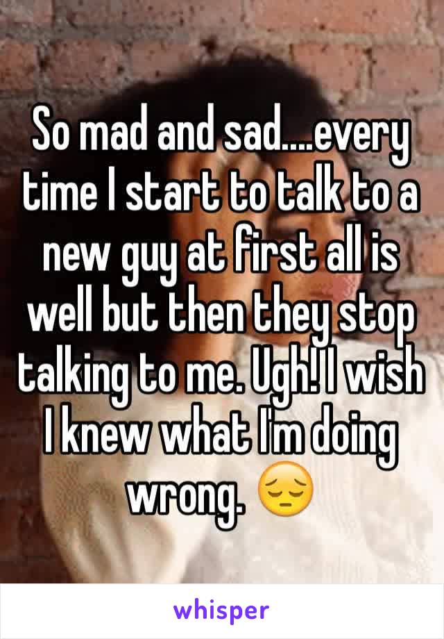 So mad and sad....every time I start to talk to a new guy at first all is well but then they stop talking to me. Ugh! I wish I knew what I'm doing wrong. 😔
