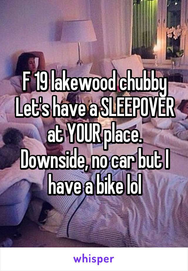 F 19 lakewood chubby Let's have a SLEEPOVER at YOUR place. Downside, no car but I have a bike lol