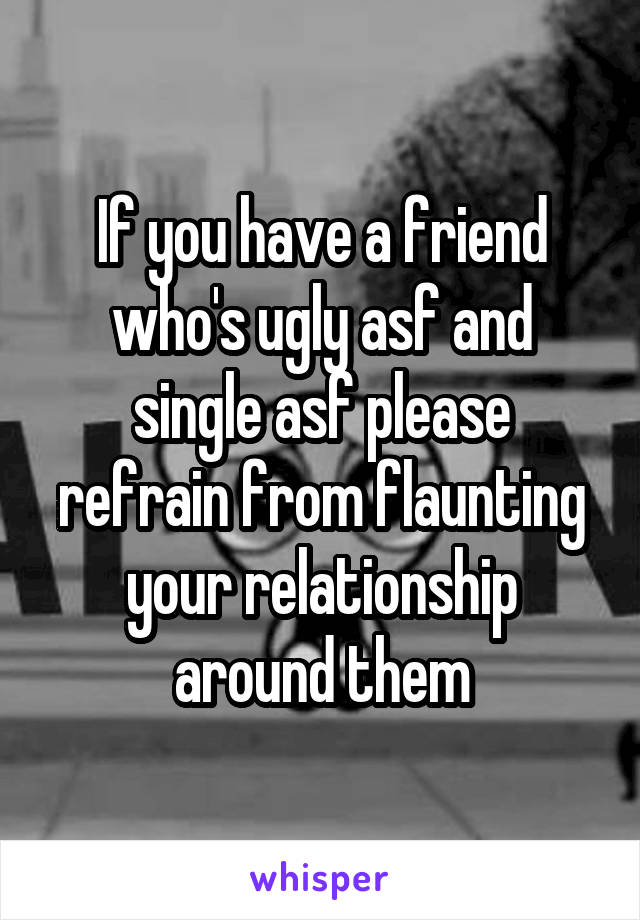 If you have a friend who's ugly asf and single asf please refrain from flaunting your relationship around them